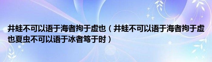 井蛙不可以语于海者拘于虚也（井蛙不可以语于海者拘于虚也夏虫不可以语于冰者笃于时）