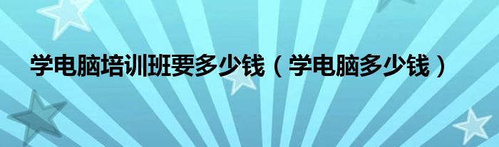 学电脑培训班要多少钱（学电脑多少钱）