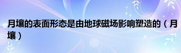 月壤的表面形态是由地球磁场影响塑造的（月壤）