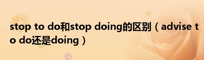 stop to do和stop doing的区别（advise to do还是doing）