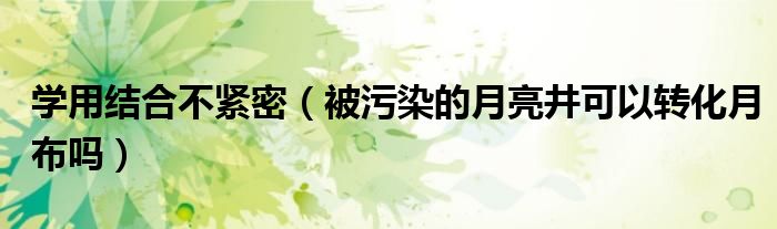 学用结合不紧密（被污染的月亮井可以转化月布吗）