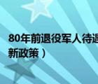 80年前退役军人待遇最新政策调整（80年前退役军人待遇最新政策）