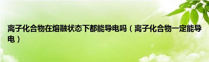 离子化合物在熔融状态下都能导电吗（离子化合物一定能导电）