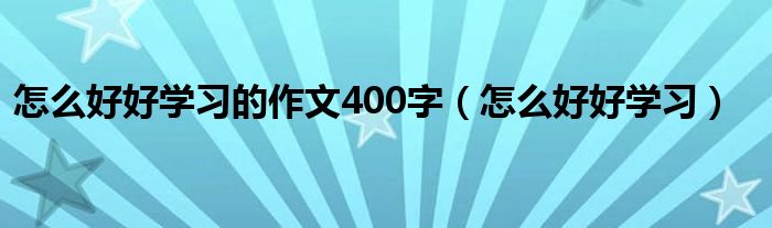 怎么好好学习的作文400字（怎么好好学习）