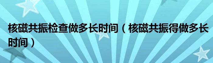 核磁共振检查做多长时间（核磁共振得做多长时间）