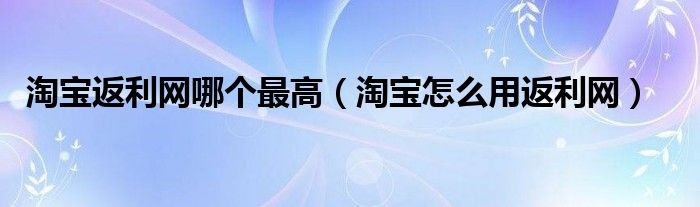 淘宝返利网哪个最高（淘宝怎么用返利网）