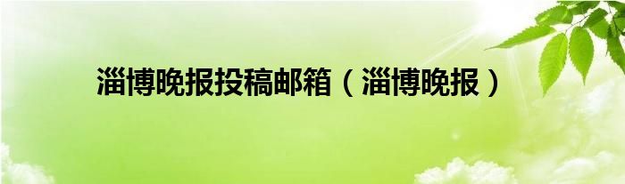 淄博晚报投稿邮箱（淄博晚报）