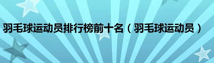 羽毛球运动员排行榜前十名（羽毛球运动员）