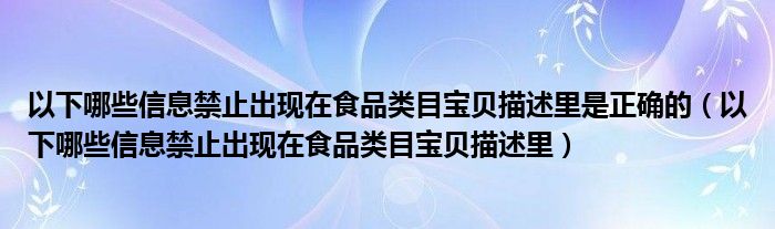 以下哪些信息禁止出现在食品类目宝贝描述里是正确的（以下哪些信息禁止出现在食品类目宝贝描述里）