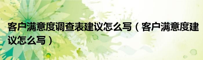 客户满意度调查表建议怎么写（客户满意度建议怎么写）