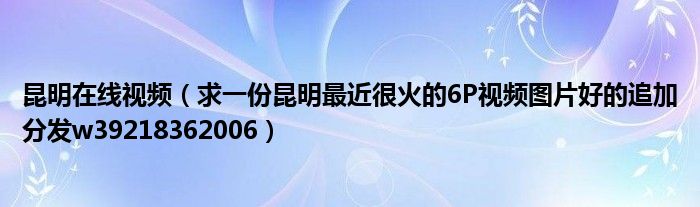 昆明在线视频（求一份昆明最近很火的6P视频图片好的追加分发w39218362006）