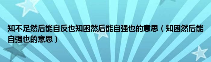 知不足然后能自反也知困然后能自强也的意思（知困然后能自强也的意思）