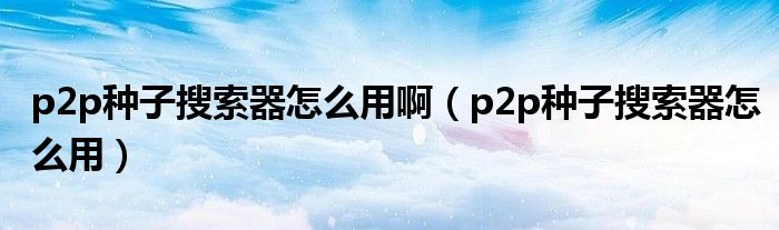 p2p种子搜索器怎么用啊（p2p种子搜索器怎么用）