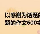 以感谢为话题的作文600字左右（以感谢为话题的作文600字）