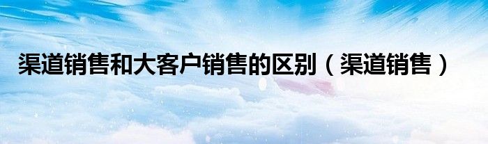 渠道销售和大客户销售的区别（渠道销售）