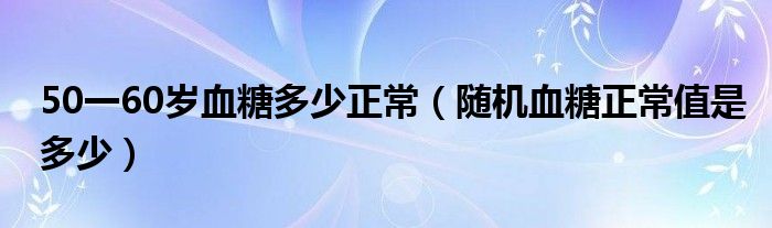 50一60岁血糖多少正常（随机血糖正常值是多少）