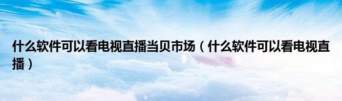 什么软件可以看电视直播当贝市场（什么软件可以看电视直播）