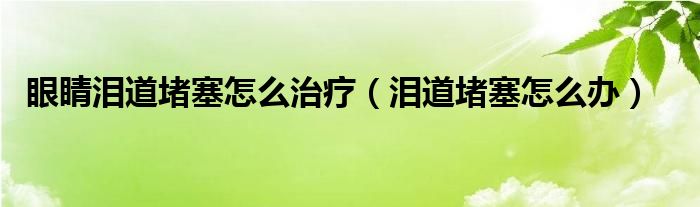 眼睛泪道堵塞怎么治疗（泪道堵塞怎么办）