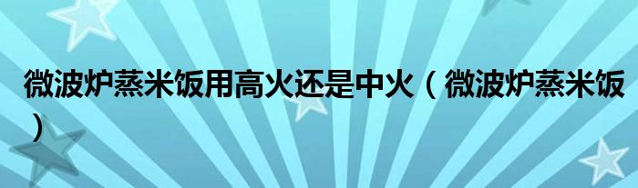 微波炉蒸米饭用高火还是中火（微波炉蒸米饭）