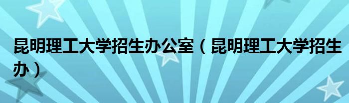 昆明理工大学招生办公室（昆明理工大学招生办）