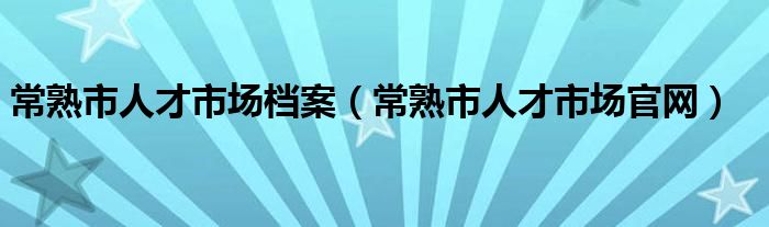 常熟市人才市场档案（常熟市人才市场官网）