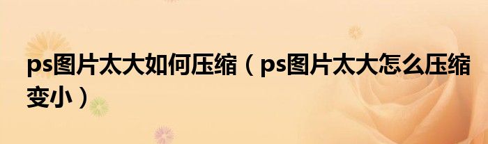 ps图片太大如何压缩（ps图片太大怎么压缩变小）