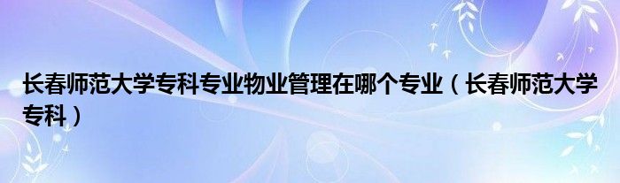 长春师范大学专科专业物业管理在哪个专业（长春师范大学专科）