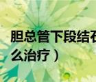 胆总管下段结石怎么治疗（输尿管下段结石怎么治疗）