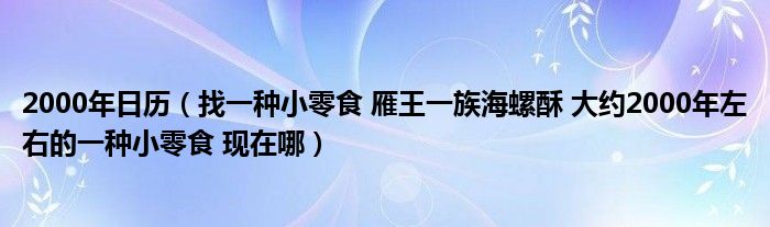 2000年日历（找一种小零食 雁王一族海螺酥 大约2000年左右的一种小零食 现在哪）