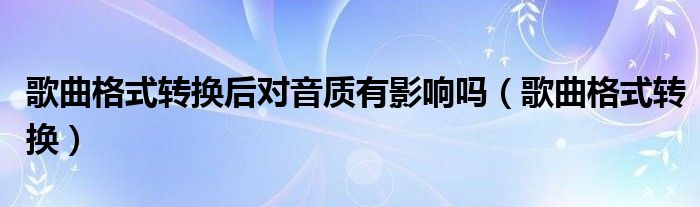 歌曲格式转换后对音质有影响吗（歌曲格式转换）