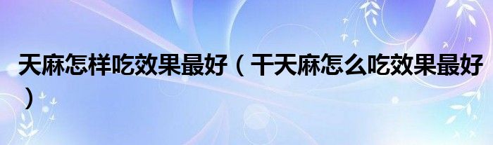 天麻怎样吃效果最好（干天麻怎么吃效果最好）