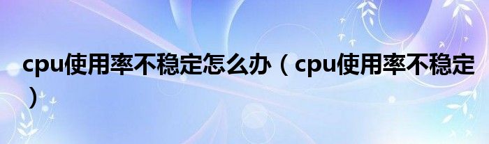 cpu使用率不稳定怎么办（cpu使用率不稳定）