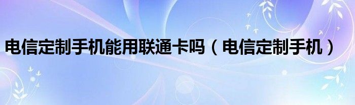 电信定制手机能用联通卡吗（电信定制手机）