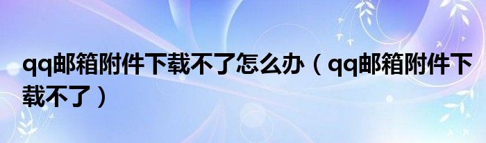 qq邮箱附件下载不了怎么办（qq邮箱附件下载不了）