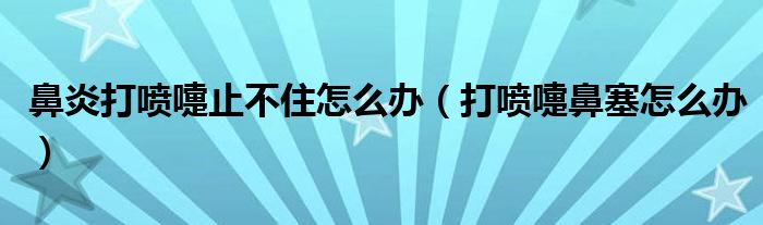 鼻炎打喷嚏止不住怎么办（打喷嚏鼻塞怎么办）