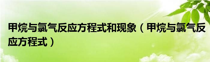 甲烷与氯气反应方程式和现象（甲烷与氯气反应方程式）