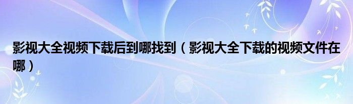 影视大全视频下载后到哪找到（影视大全下载的视频文件在哪）