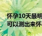 怀孕10天最明显的征兆（早孕试纸最早几天可以测出来怀孕）