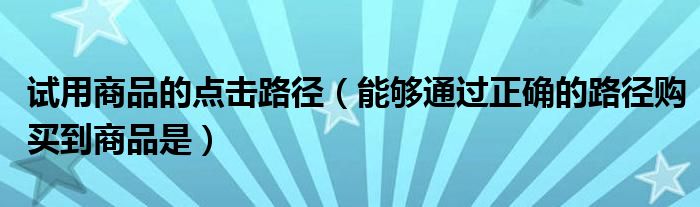 试用商品的点击路径（能够通过正确的路径购买到商品是）