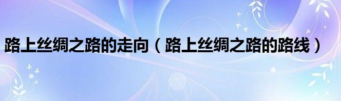 路上丝绸之路的走向（路上丝绸之路的路线）