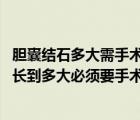 胆囊结石多大需手术治疗（胆囊结石多大需要手术 胆囊结石长到多大必须要手术）