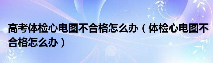 高考体检心电图不合格怎么办（体检心电图不合格怎么办）