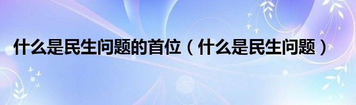 什么是民生问题的首位（什么是民生问题）