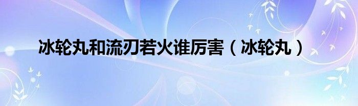 冰轮丸和流刃若火谁厉害（冰轮丸）