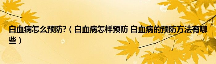 白血病怎么预防?（白血病怎样预防 白血病的预防方法有哪些）