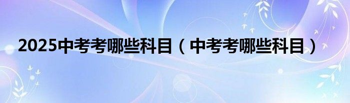 2025中考考哪些科目（中考考哪些科目）