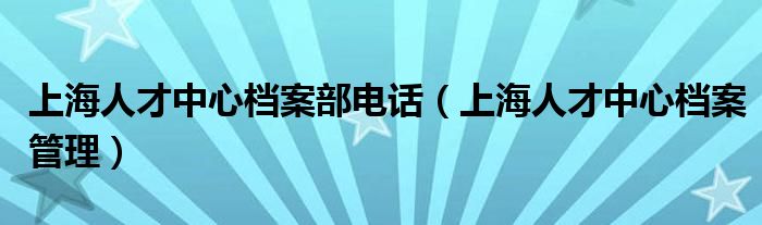 上海人才中心档案部电话（上海人才中心档案管理）