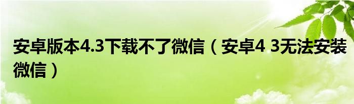 安卓版本4.3下载不了微信（安卓4 3无法安装微信）