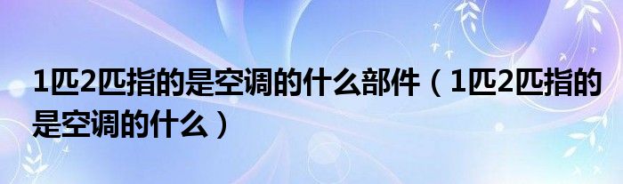 1匹2匹指的是空调的什么部件（1匹2匹指的是空调的什么）