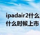 ipadair2什么时候上市的多少钱（ipad air2什么时候上市）